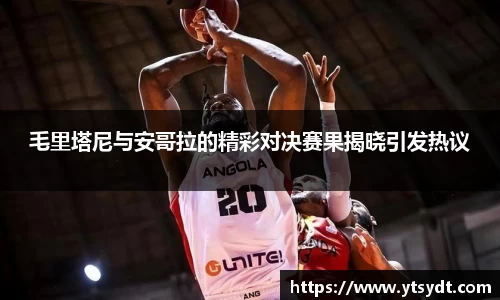 毛里塔尼与安哥拉的精彩对决赛果揭晓引发热议